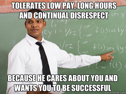 tolerates low pay, long hours and continual disrespect because he cares about you and wants you to be successful  Good Guy Teacher