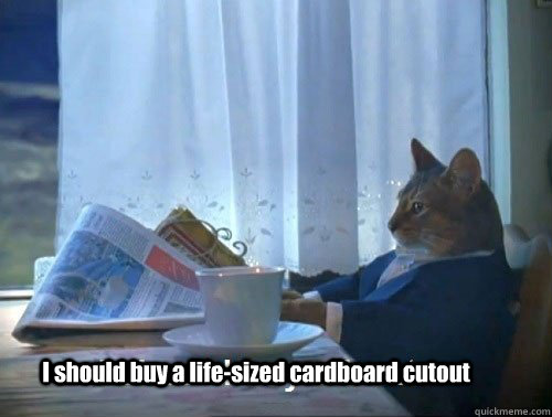 I should buy a life-sized cardboard cutout - I should buy a life-sized cardboard cutout  Fancy Cat