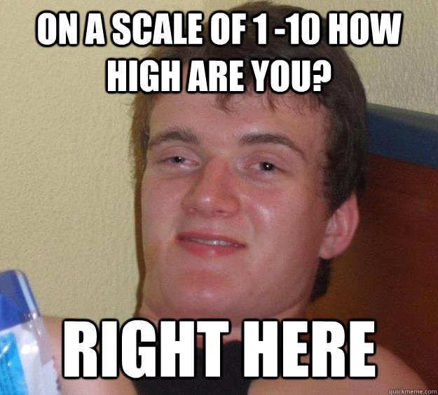 On a scale of 1 -10 how high are you? Right here  10 Guy