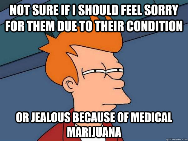 Not sure if i should feel sorry for them due to their condition Or jealous because of medical marijuana - Not sure if i should feel sorry for them due to their condition Or jealous because of medical marijuana  Futurama Fry