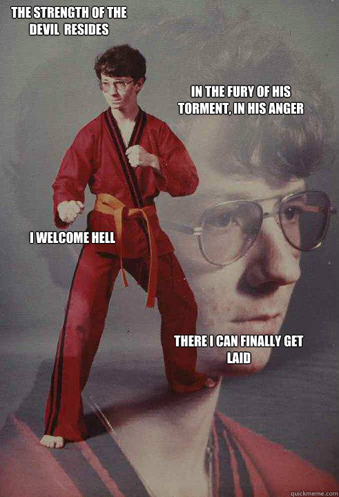 The strength of the devil  resides In the fury of his torment, In his anger I welcome Hell There I can finally get laid
  Karate Kyle