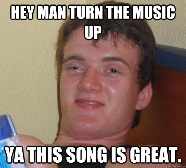 Hey man turn the music up Ya this song is great.  10 Guy