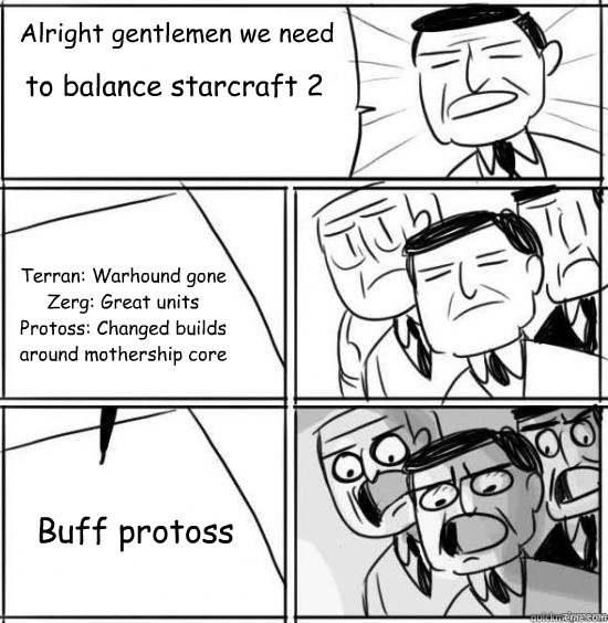 Alright gentlemen we need to balance starcraft 2 Terran: Warhound gone
Zerg: Great units
Protoss: Changed builds around mothership core Buff protoss - Alright gentlemen we need to balance starcraft 2 Terran: Warhound gone
Zerg: Great units
Protoss: Changed builds around mothership core Buff protoss  alright gentlemen