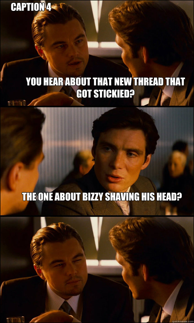 You hear about that new thread that got stickied? The one about bizzy shaving his head?  Caption 4 goes here  Inception