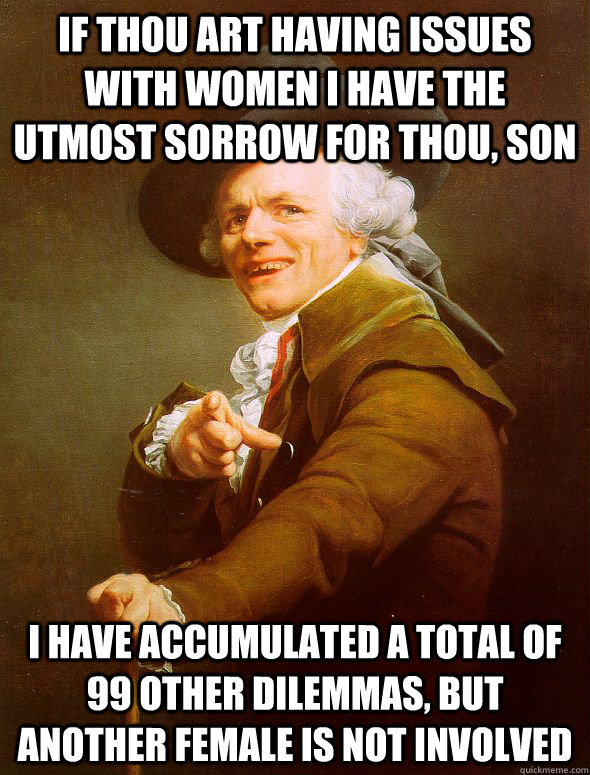 If thou art having issues with women I have the utmost sorrow for thou, son I have accumulated a total of 99 other dilemmas, but another female is not involved   Joseph Ducreux