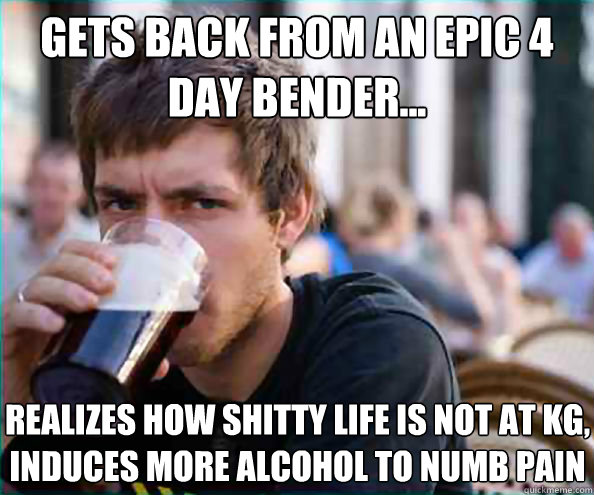 Gets back from an epic 4 day bender... Realizes how shitty life is not at kg, induces more alcohol to numb pain - Gets back from an epic 4 day bender... Realizes how shitty life is not at kg, induces more alcohol to numb pain  Lazy College Senior