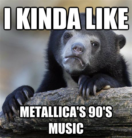 I kinda like Metallica's 90's music  Confession Bear