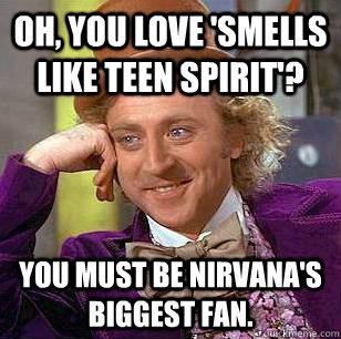 Oh, you love 'Smells Like Teen Spirit'? You must be Nirvana's biggest fan.  Condescending Wonka