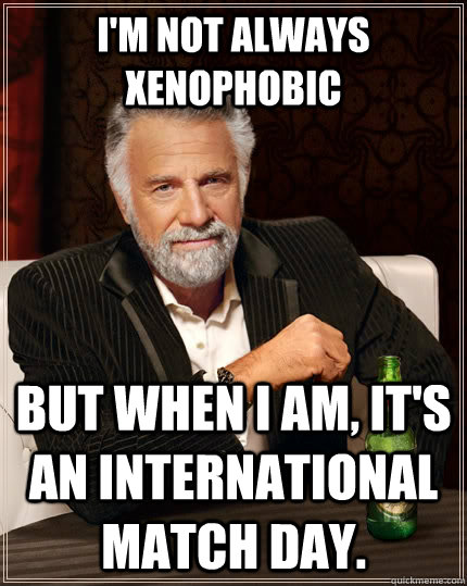 I'm not always xenophobic but when I am, it's an international match day.  The Most Interesting Man In The World