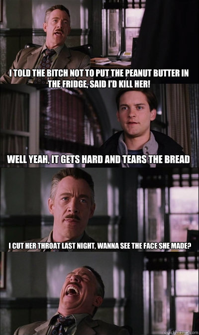 I told the bitch not to put the peanut butter in the fridge, said I'd kill her! Well yeah, it gets hard and tears the bread I cut her throat last night, wanna see the face she made?   JJ Jameson