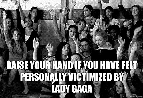 Raise your hand if you have felt personally victimized by 
Lady gaga  