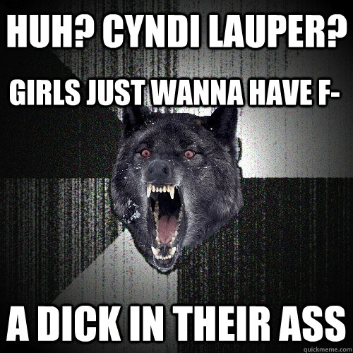 Huh? cyndi lauper? A Dick in their ass  Girls just wanna have f-  Insanity Wolf