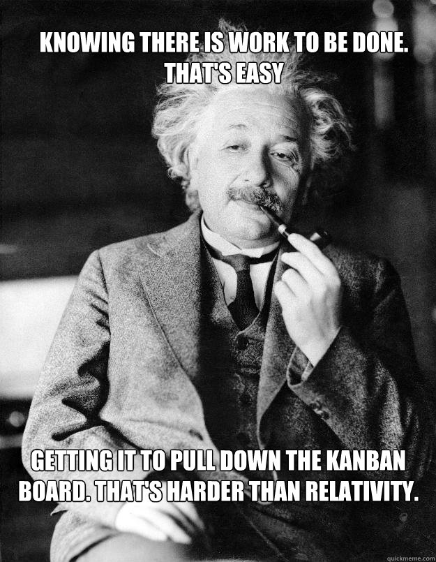 Knowing there is work to be done.       That's easy Getting it to pull down the Kanban Board. That's harder than relativity.  Einstein