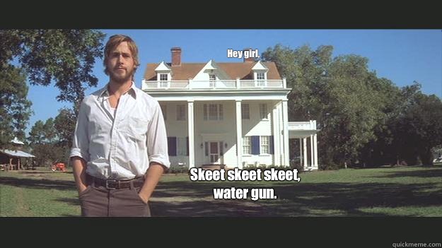 Hey girl,  Skeet skeet skeet, water gun.  Ryan Gosling