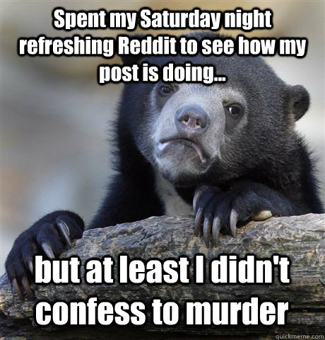 Spent my Saturday night refreshing Reddit to see how my post is doing... but at least I didn't confess to murder  Confession Bear