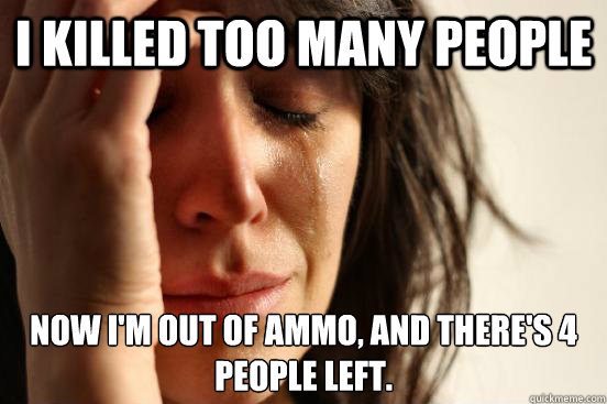 I killed too many people Now I'm out of ammo, and there's 4 people left.  First World Problems