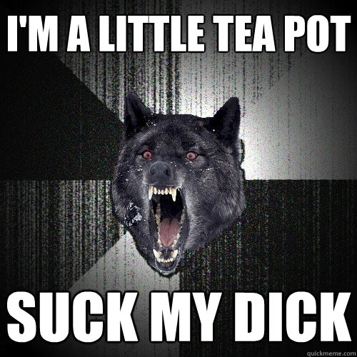 I'm a little tea pot Suck my dick  Insanity Wolf