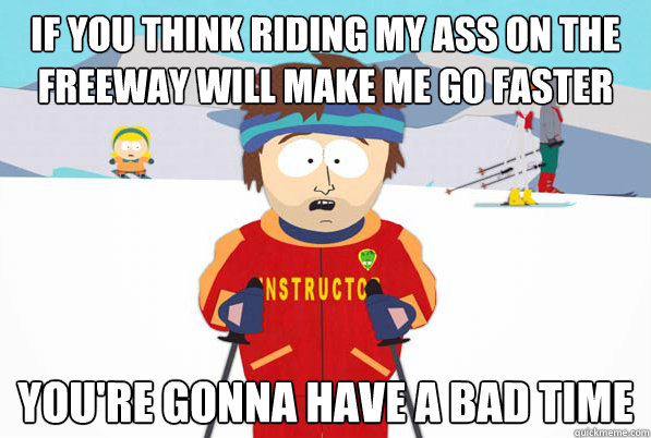 if you think riding my ass on the freeway will make me go faster you're gonna have a bad time  South Park Youre Gonna Have a Bad Time