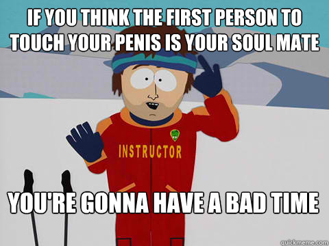 If you think the first person to touch your penis is your soul mate You're gonna have a bad time  Bad Time