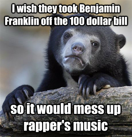 I wish they took Benjamin Franklin off the 100 dollar bill so it would mess up rapper's music  Confession Bear