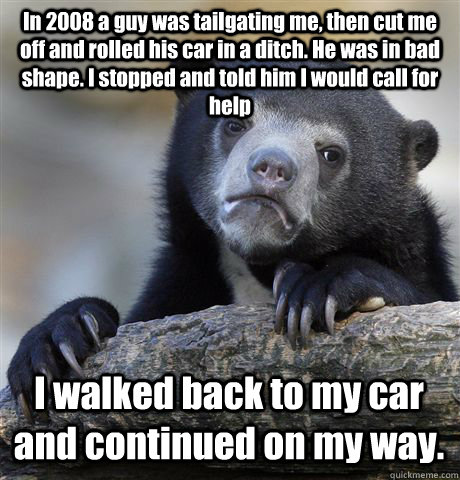 In 2008 a guy was tailgating me, then cut me off and rolled his car in a ditch. He was in bad shape. I stopped and told him I would call for help I walked back to my car and continued on my way.   Confession Bear