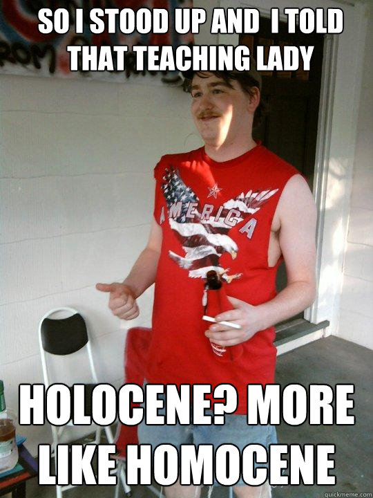 So I stood up and  I told that teaching lady holocene? more like homocene  Redneck Randal