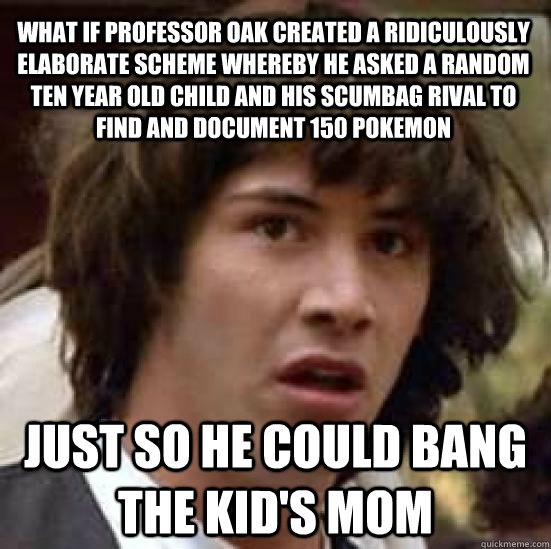 WHAT IF PROFESSOR OAK CREATED A RIDICULOUSLY ELABORATE SCHEME WHEREBY HE ASKED A RANDOM TEN YEAR OLD CHILD AND HIS SCUMBAG RIVAL TO FIND AND DOCUMENT 150 POKEMON  JUST SO HE COULD BANG THE KID'S MOM  conspiracy keanu