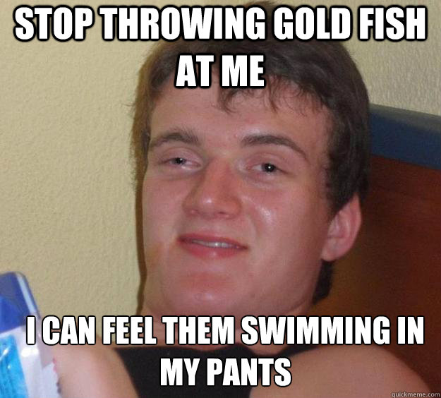 stop throwing gold fish at me I can feel them swimming in my pants  - stop throwing gold fish at me I can feel them swimming in my pants   10 Guy