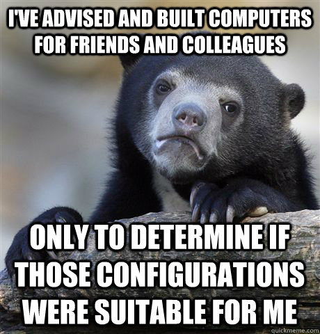 I've advised and built computers for friends and colleagues only to determine if those configurations were suitable for me - I've advised and built computers for friends and colleagues only to determine if those configurations were suitable for me  Confession Bear