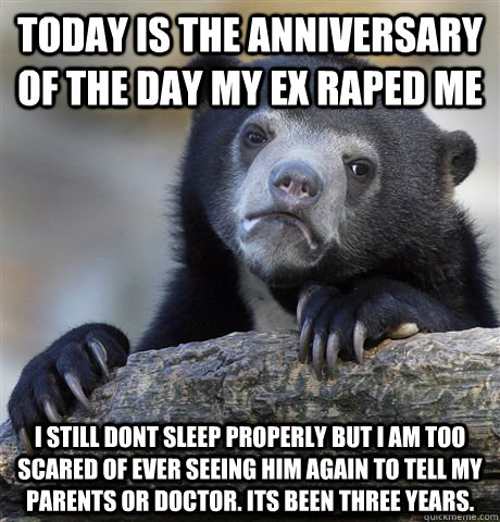 Today is the anniversary of the day my ex raped me i STILL DONT SLEEP PROPERLY BUT i AM TOO SCARED OF EVER SEEING HIM AGAIN TO TELL MY PARENTS OR DOCTOR. iTS BEEN THREE YEARS.  Confession Bear