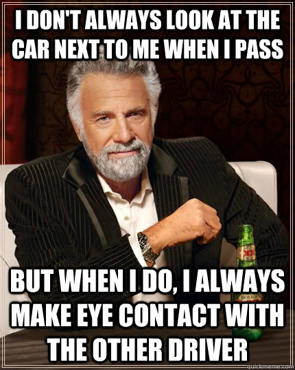 I don't always look at the car next to me when I pass but when I do, I always make eye contact with the other driver - I don't always look at the car next to me when I pass but when I do, I always make eye contact with the other driver  The Most Interesting Man In The World