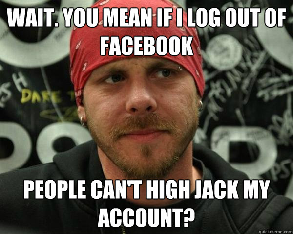 Wait. You mean if I LOG OUT of facebook People can't high jack my account? - Wait. You mean if I LOG OUT of facebook People can't high jack my account?  Annoyed Metal DJ