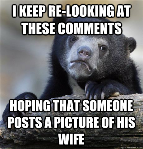 I keep re-looking at these comments hoping that someone posts a picture of his wife  Confession Bear