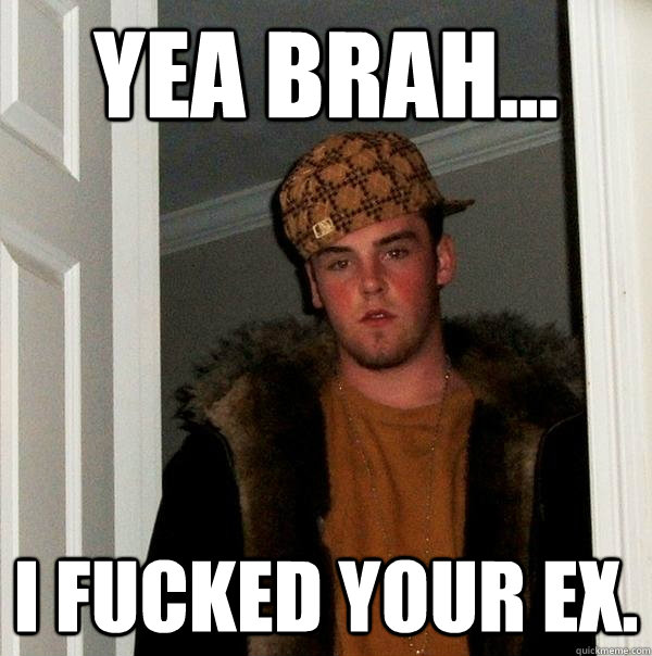 Yea Brah... I fucked your ex.  Scumbag Steve