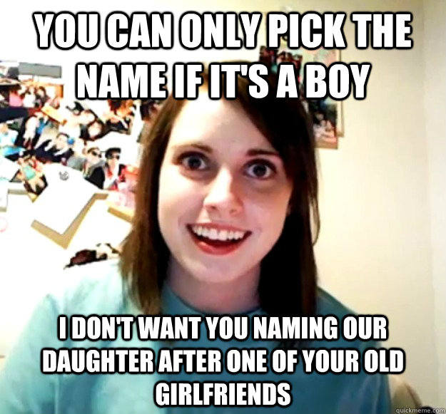 YOU CAN ONLY PICK THE NAME IF IT'S A BOY i don't want you naming our daughter after one of your old girlfriends  Overly Attached Girlfriend