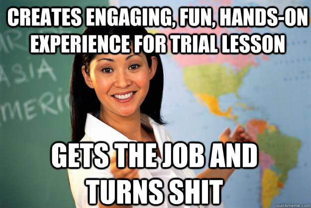 Creates engaging, fun, hands-on experience for trial lesson Gets the job and turns shit  Unhelpful High School Teacher