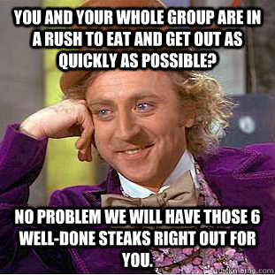 You and your whole group are in a rush to eat and get out as quickly as possible? No problem we will have those 6 well-done steaks right out for you.  Condescending Wonka