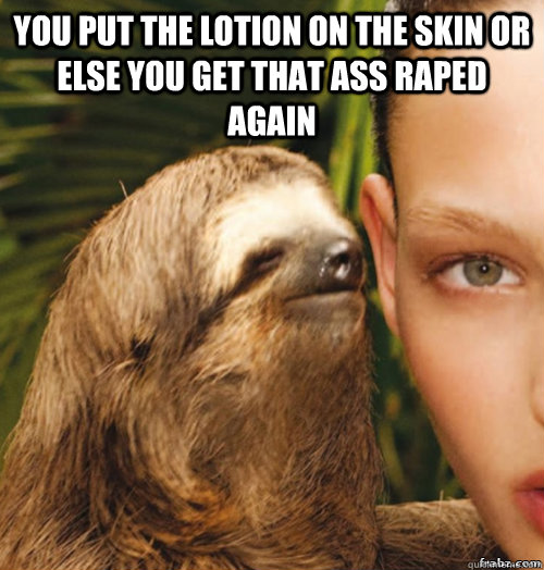 You put the lotion on the skin or else you get that ass raped again   rape sloth