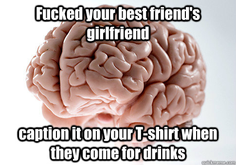 Fucked your best friend's girlfriend caption it on your T-shirt when they come for drinks   Scumbag Brain