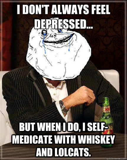 I Don't always feel depressed... but when I do, I self-medicate with whiskey and lolcats. - I Don't always feel depressed... but when I do, I self-medicate with whiskey and lolcats.  Most Forever Alone In The World