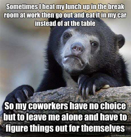 Sometimes I heat my lunch up in the break room at work then go out and eat it in my car instead of at the table So my coworkers have no choice but to leave me alone and have to figure things out for themselves  Confession Bear