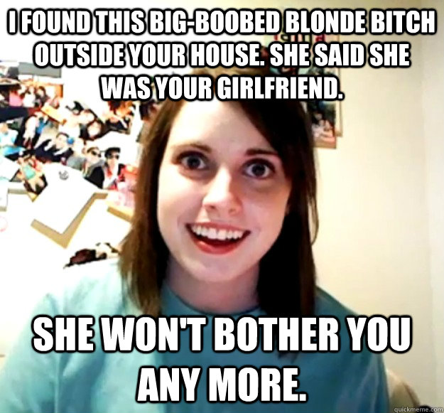 I Found this big-boobed blonde bitch outside your house. She said she was your girlfriend. She won't bother you any more. - I Found this big-boobed blonde bitch outside your house. She said she was your girlfriend. She won't bother you any more.  Overly Attached Girlfriend