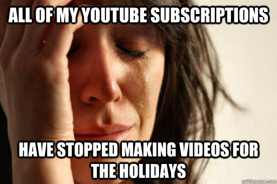 all of my youtube subscriptions have stopped making videos for the holidays  First World Problems