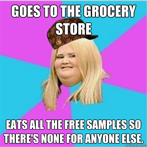 Goes to the grocery store eats all the free samples so there's none for anyone else.   scumbag fat girl