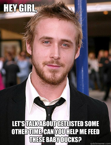 Hey girl, Let's talk about Getlisted some other time. Can you help me feed these baby ducks?  Paul Ryan Gosling