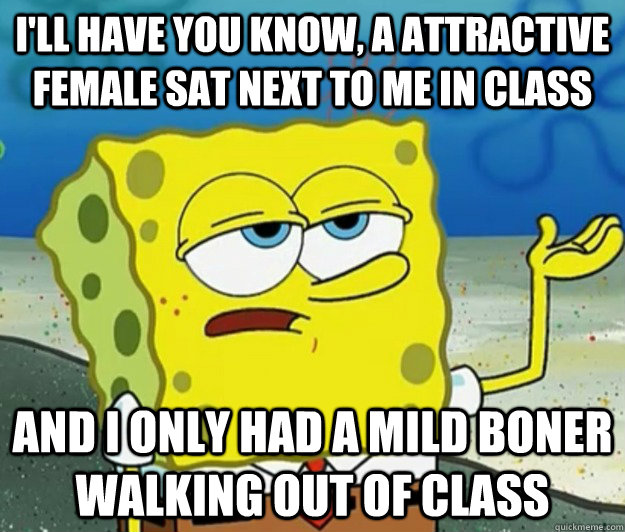 I'll have you know, a attractive female sat next to me in class and i only had a mild boner walking out of class  Tough Spongebob