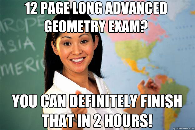 12 page long advanced geometry exam? you can definitely finish that in 2 hours!  Unhelpful High School Teacher