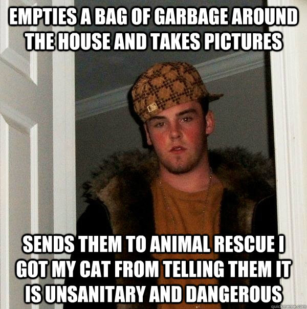 Empties a bag of garbage around the house and takes pictures sends them to animal rescue i got my cat from telling them it is unsanitary and dangerous - Empties a bag of garbage around the house and takes pictures sends them to animal rescue i got my cat from telling them it is unsanitary and dangerous  Scumbag Steve