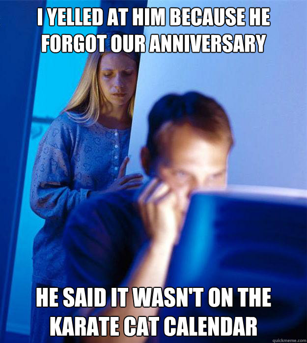 I yelled at him because he forgot our anniversary He said it wasn't on the karate cat calendar  Redditors Wife