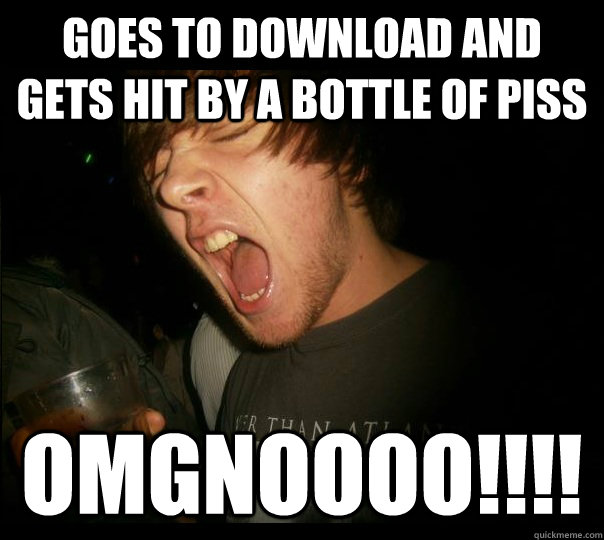 goes to download and gets hit by a bottle of piss OMGNOOOO!!!!  